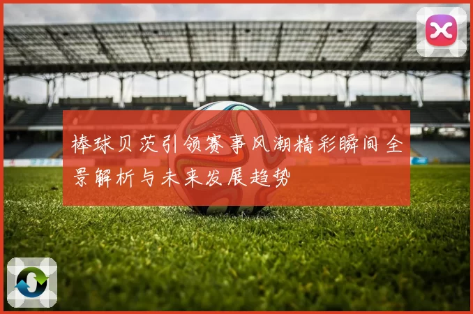棒球贝茨引领赛事风潮精彩瞬间全景解析与未来发展趋势