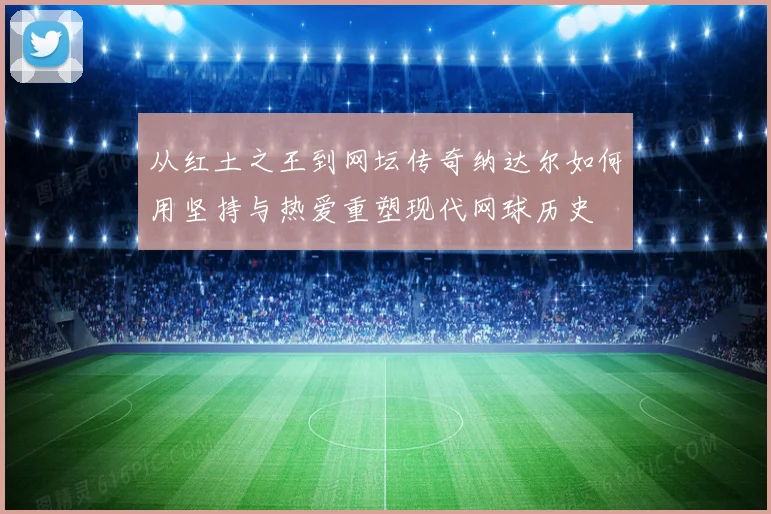 从红土之王到网坛传奇纳达尔如何用坚持与热爱重塑现代网球历史