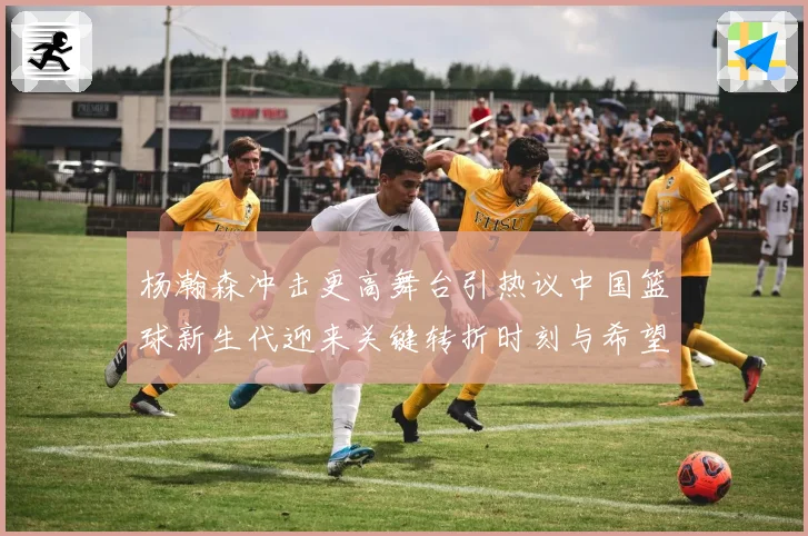 杨瀚森冲击更高舞台引热议中国篮球新生代迎来关键转折时刻与希望