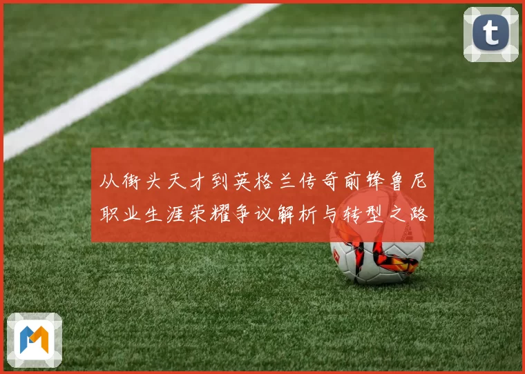 从街头天才到英格兰传奇前锋鲁尼职业生涯荣耀争议解析与转型之路