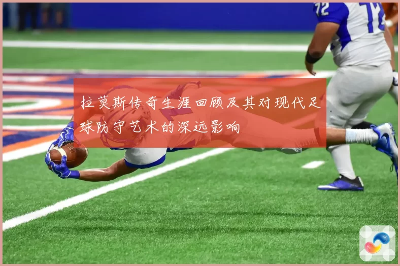 拉莫斯传奇生涯回顾及其对现代足球防守艺术的深远影响