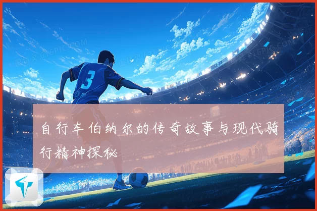自行车伯纳尔的传奇故事与现代骑行精神探秘
