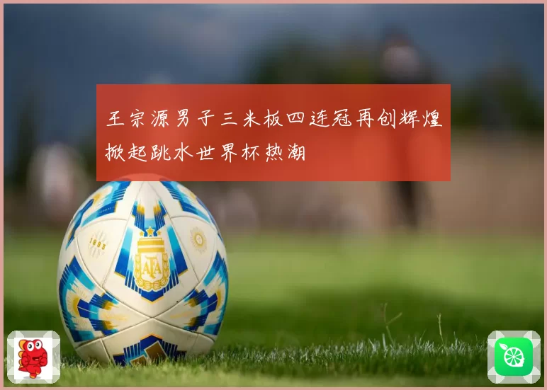 王宗源男子三米板四连冠再创辉煌掀起跳水世界杯热潮