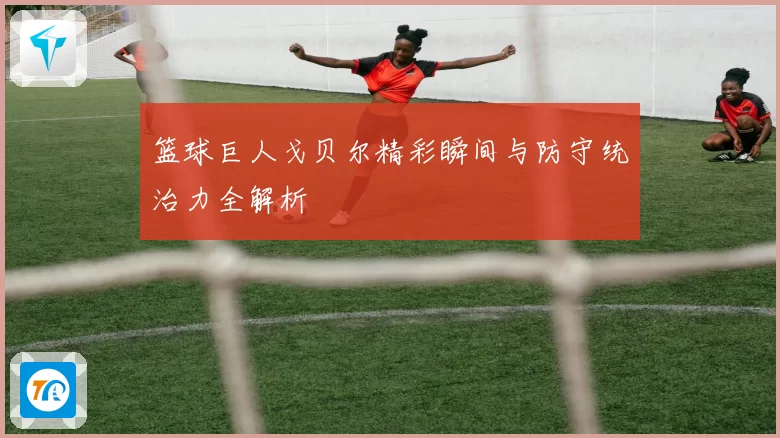 篮球巨人戈贝尔精彩瞬间与防守统治力全解析