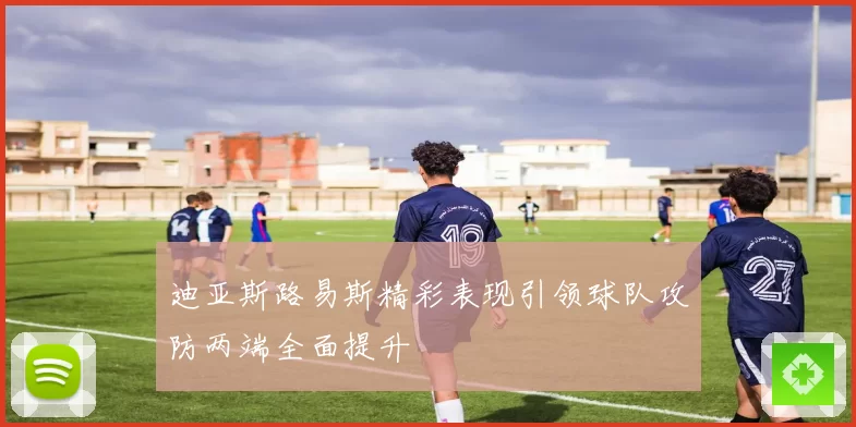 迪亚斯路易斯精彩表现引领球队攻防两端全面提升