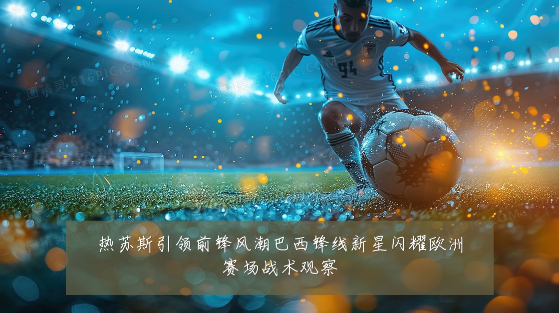 热苏斯引领前锋风潮巴西锋线新星闪耀欧洲赛场战术观察