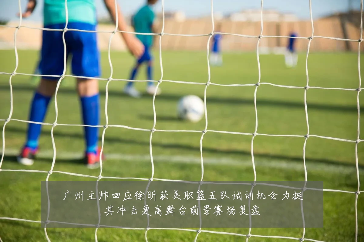 广州主帅回应徐昕获美职篮五队试训机会力挺其冲击更高舞台前景赛场复盘