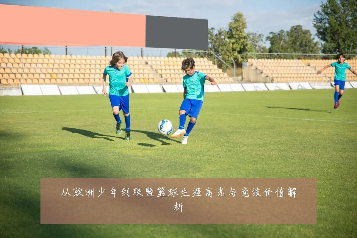 从欧洲少年到联盟篮球生涯高光与竞技价值解析