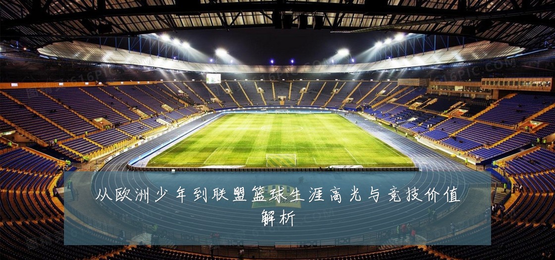 从欧洲少年到联盟篮球生涯高光与竞技价值解析