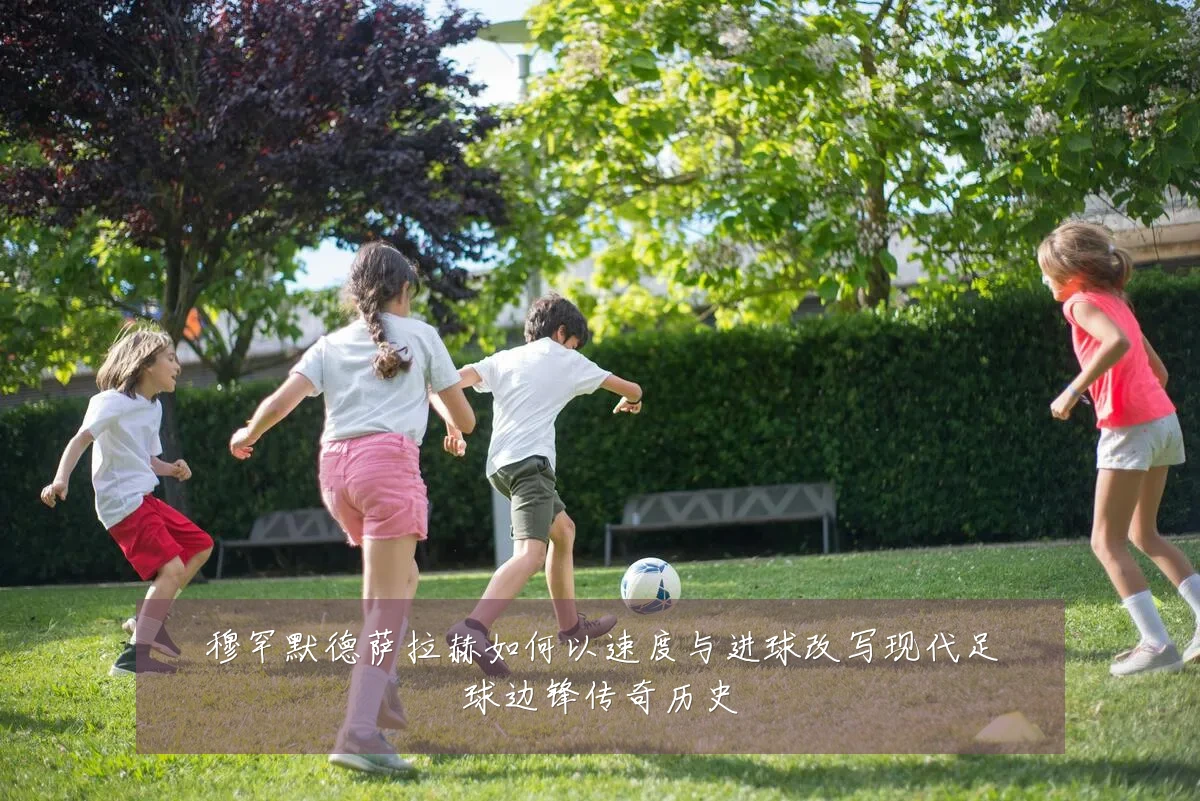 穆罕默德萨拉赫如何以速度与进球改写现代足球边锋传奇历史